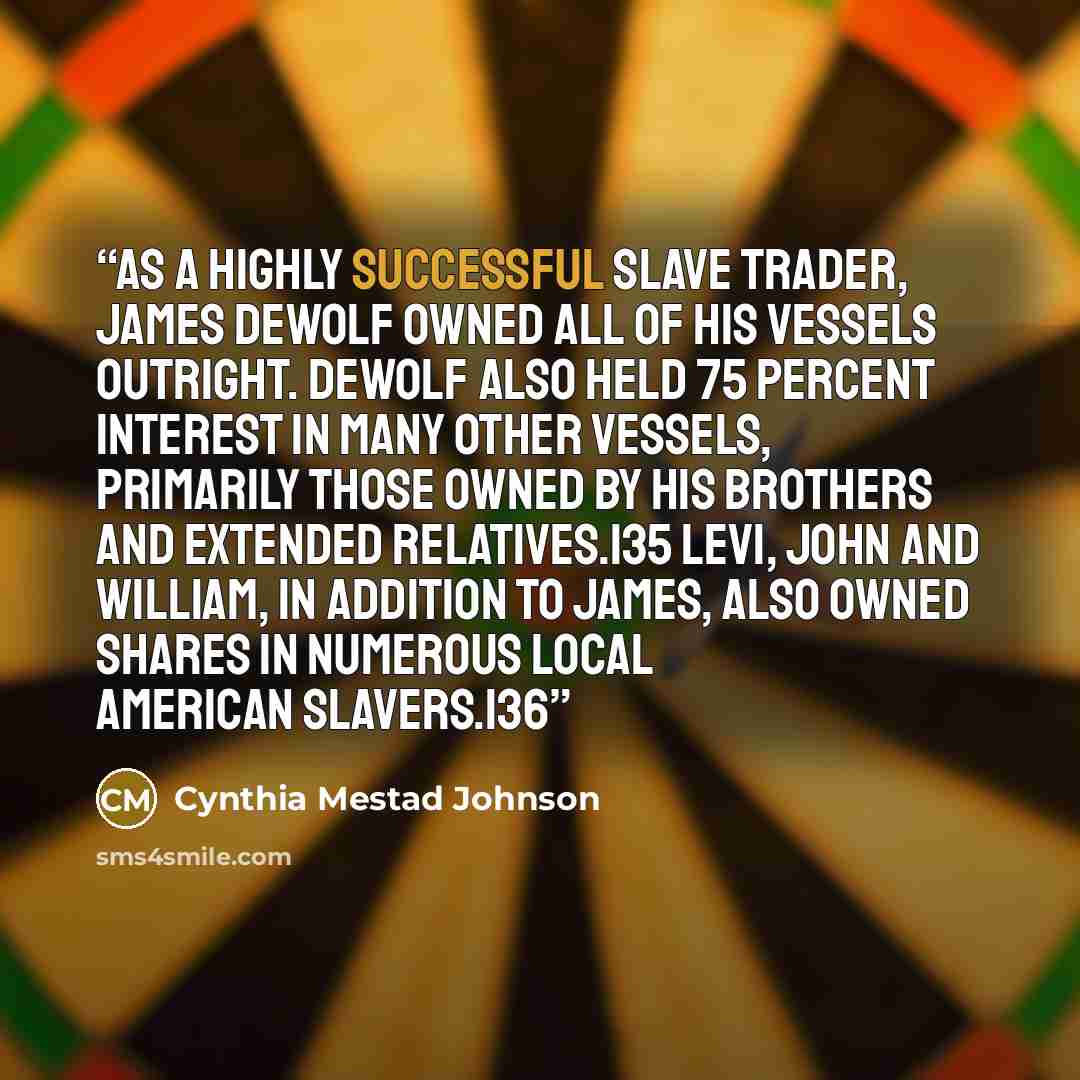 “As a highly successful slave trader, James DeWolf owned all of his vessels outright. DeWolf also held 75 percent interest in many other vessels, primarily those owned by his brothers and extended relatives.135 Levi, John and William, in addition to James, also owned shares in numerous local…” quote by Cynthia Mestad Johnson