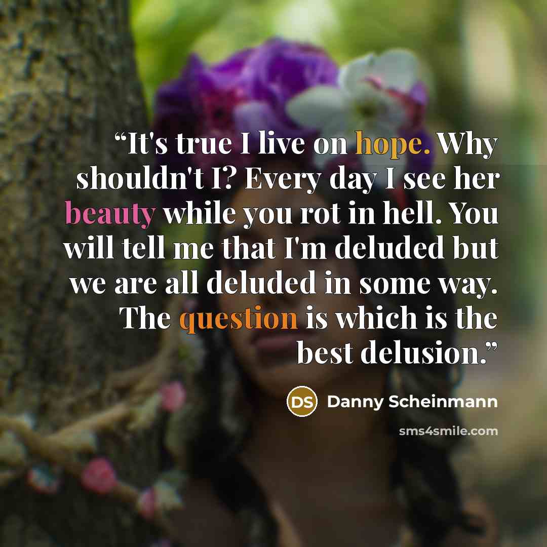 “It's true I live on hope. Why shouldn't I? Every day I see her beauty while you rot in hell. You will tell me that I'm deluded but we are all deluded in some way. The question is which is the best delusion.” quote by Danny Scheinmann