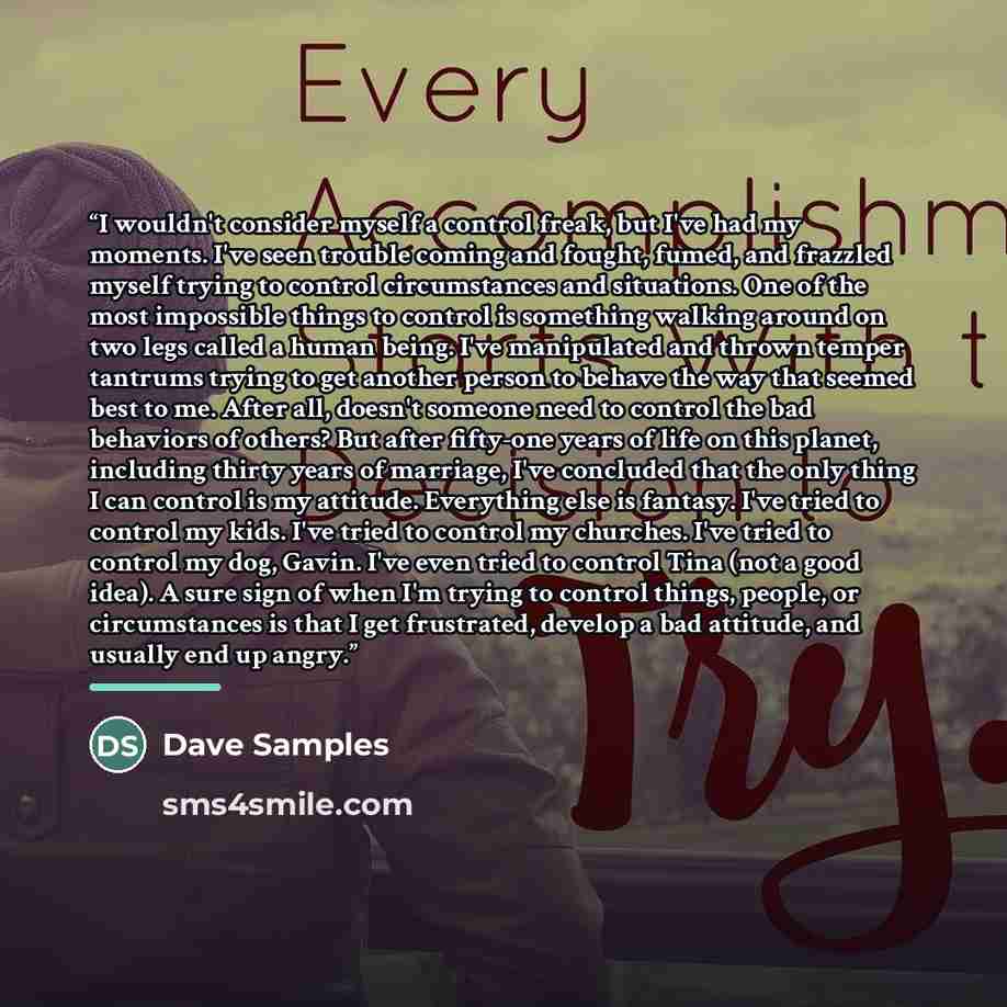 “I wouldn't consider myself a control freak, but I've had my moments. I've seen trouble coming and fought, fumed, and frazzled myself trying to control circumstances and situations. One of the most impossible things to control is something walking around on two legs called a human being. I've…” quote by Dave Samples