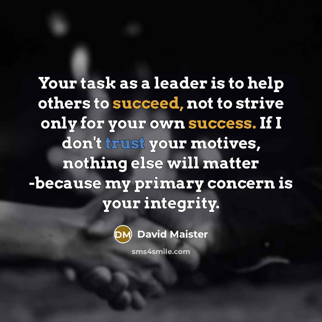 “Your task as a leader is to help others to succeed, not to strive only for your own success. If I don't trust your motives, nothing else will matter -because my primary concern is your integrity.” quote by David Maister