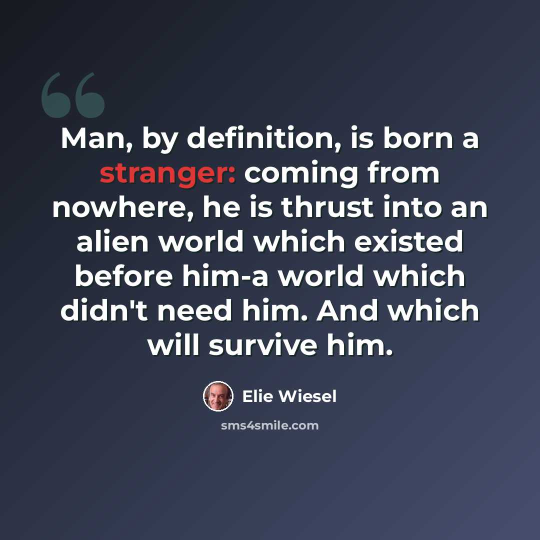 “Man, by definition, is born a stranger: coming from nowhere, he is thrust into an alien world which existed before him-a world which didn't need him. And which will survive him.” quote by Elie Wiesel