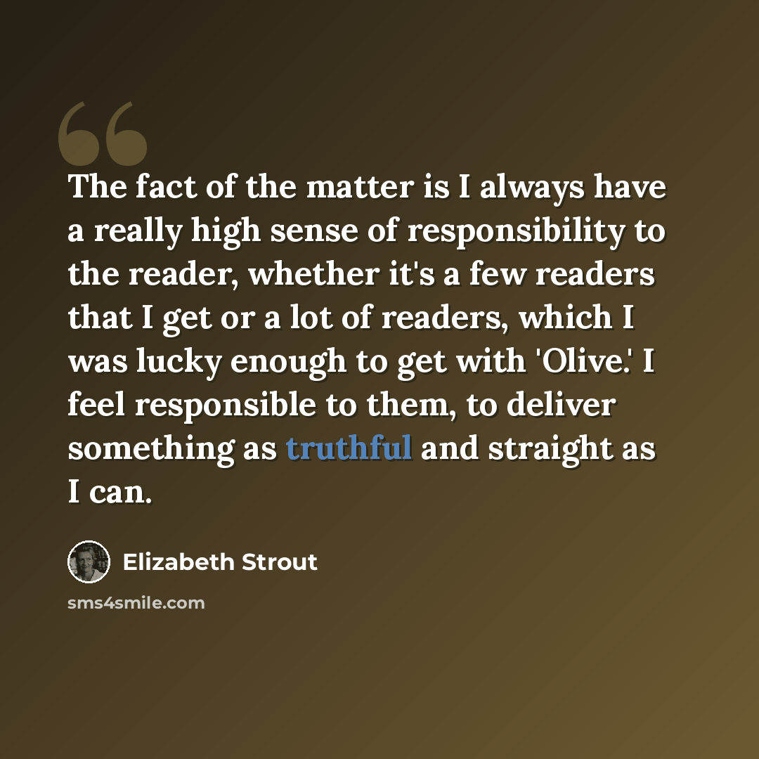 “The fact of the matter is I always have a really high sense of responsibility to the reader, whether it's a few readers that I get or a lot of readers, which I was lucky enough to get with 'Olive.' I feel responsible to them, to deliver something as truthful and straight as I can.” quote by Elizabeth Strout