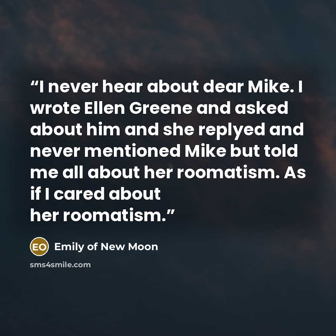 “I never hear about dear Mike. I wrote Ellen Greene and asked about him and she replyed and never mentioned Mike but told me all about her roomatism. As if I cared about her roomatism.” quote by Emily of New Moon