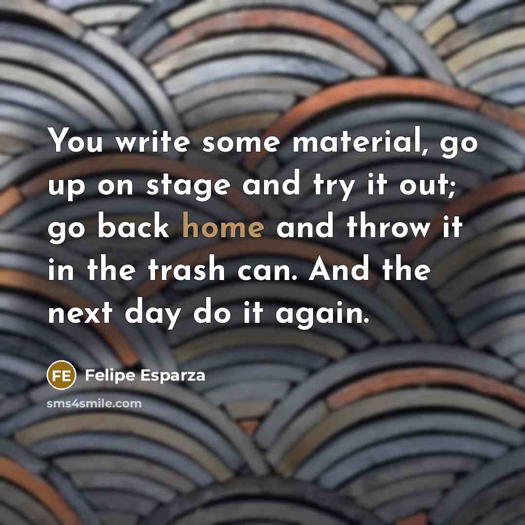 “You write some material, go up on stage and try it out; go back home and throw it in the trash can. And the next day do it again.” quote by Felipe Esparza