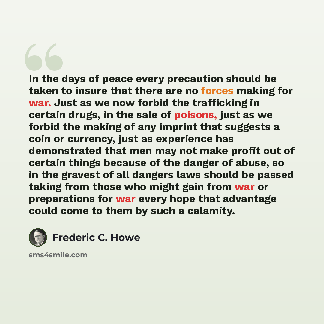 “In the days of peace every precaution should be taken to insure that there are no forces making for war. Just as we now forbid the trafficking in certain drugs, in the sale of poisons, just as we forbid the making of any imprint that suggests a coin or currency, just as experience has demonstrated…” quote by Frederic C. Howe