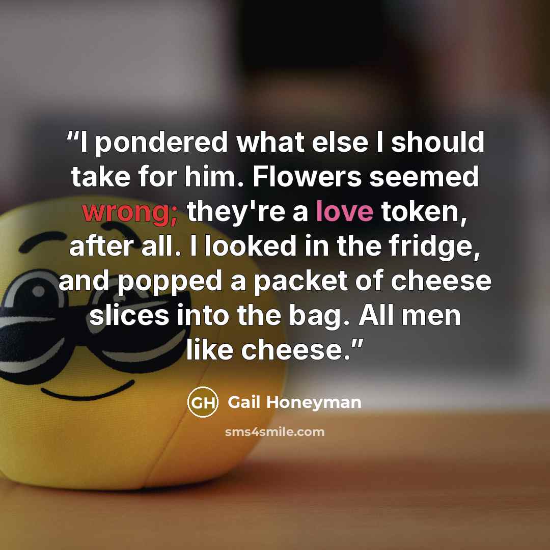 “I pondered what else I should take for him. Flowers seemed wrong; they're a love token, after all. I looked in the fridge, and popped a packet of cheese slices into the bag. All men like cheese.” quote by Gail Honeyman