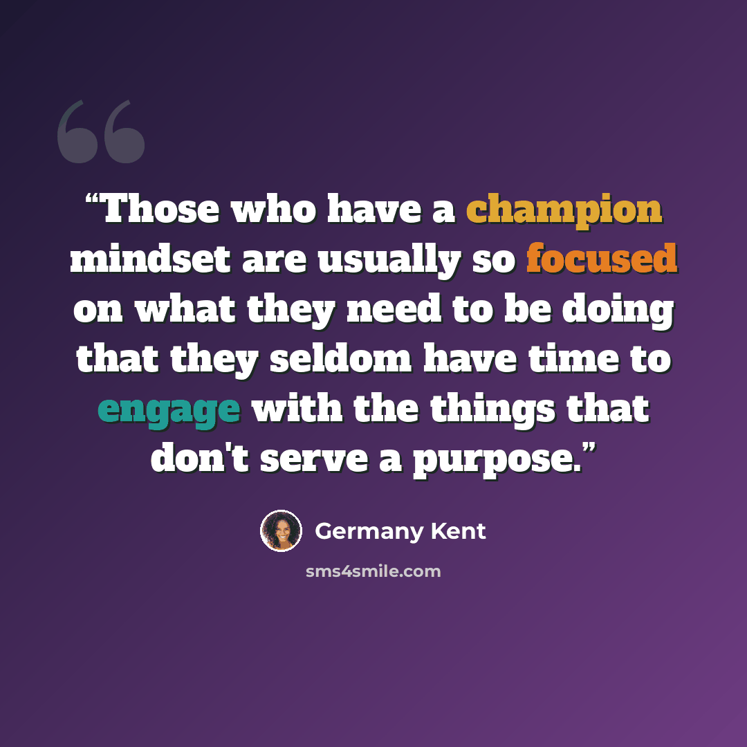 “Those who have a champion mindset are usually so focused on what they need to be doing that they seldom have time to engage with the things that don't serve a purpose.” quote by Germany Kent