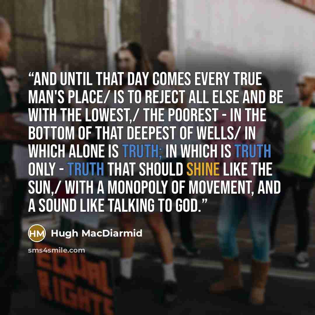 “And until that day comes every true man's place/ is to reject all else and be with the lowest,/ the poorest - in the bottom of that deepest of wells/ in which alone is truth; in which is truth only - truth that should shine like the sun,/ with a monopoly of movement, and a sound like talking to God.” quote by Hugh MacDiarmid