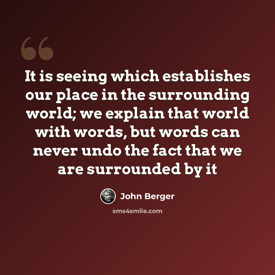 “It is seeing which establishes our place in the surrounding world; we explain that world with words, but words can never undo the fact that we are surrounded by it” quote by John Berger