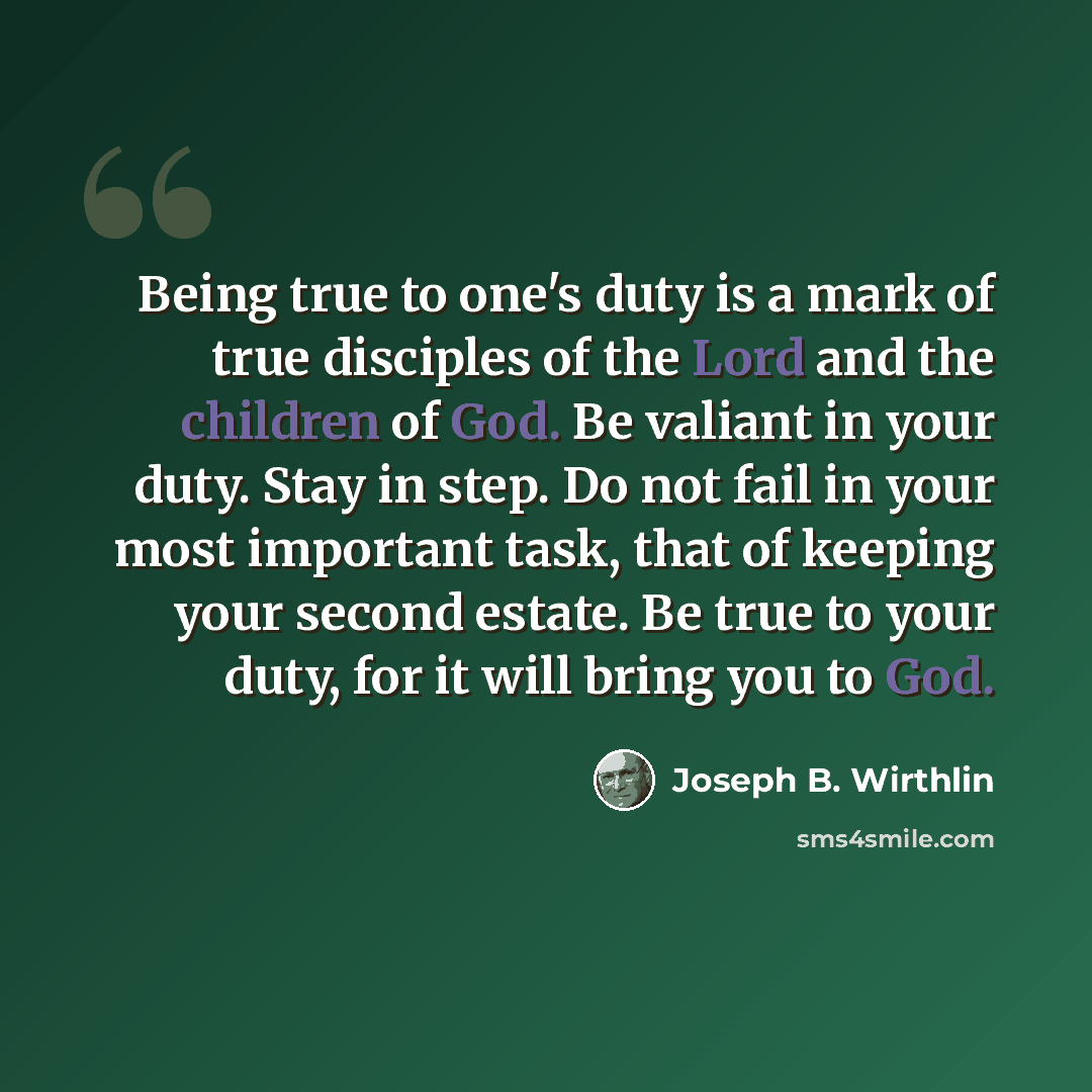 “Being true to one's duty is a mark of true disciples of the Lord and the children of God. Be valiant in your duty. Stay in step. Do not fail in your most important task, that of keeping your second estate. Be true to your duty, for it will bring you to God.” quote by Joseph B. Wirthlin