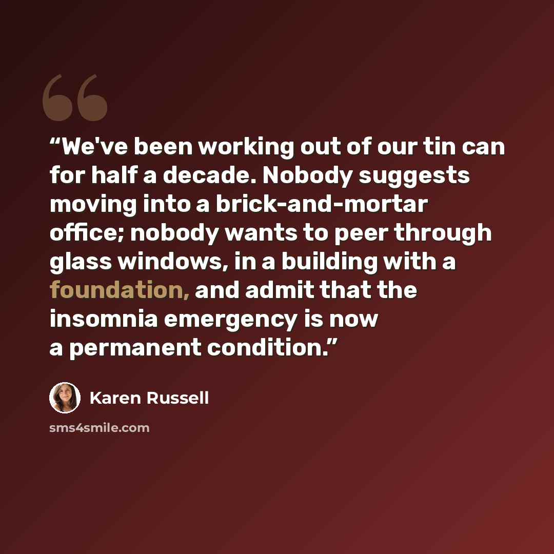 “We've been working out of our tin can for half a decade. Nobody suggests moving into a brick-and-mortar office; nobody wants to peer through glass windows, in a building with a foundation, and admit that the insomnia emergency is now a permanent condition.” quote by Karen Russell