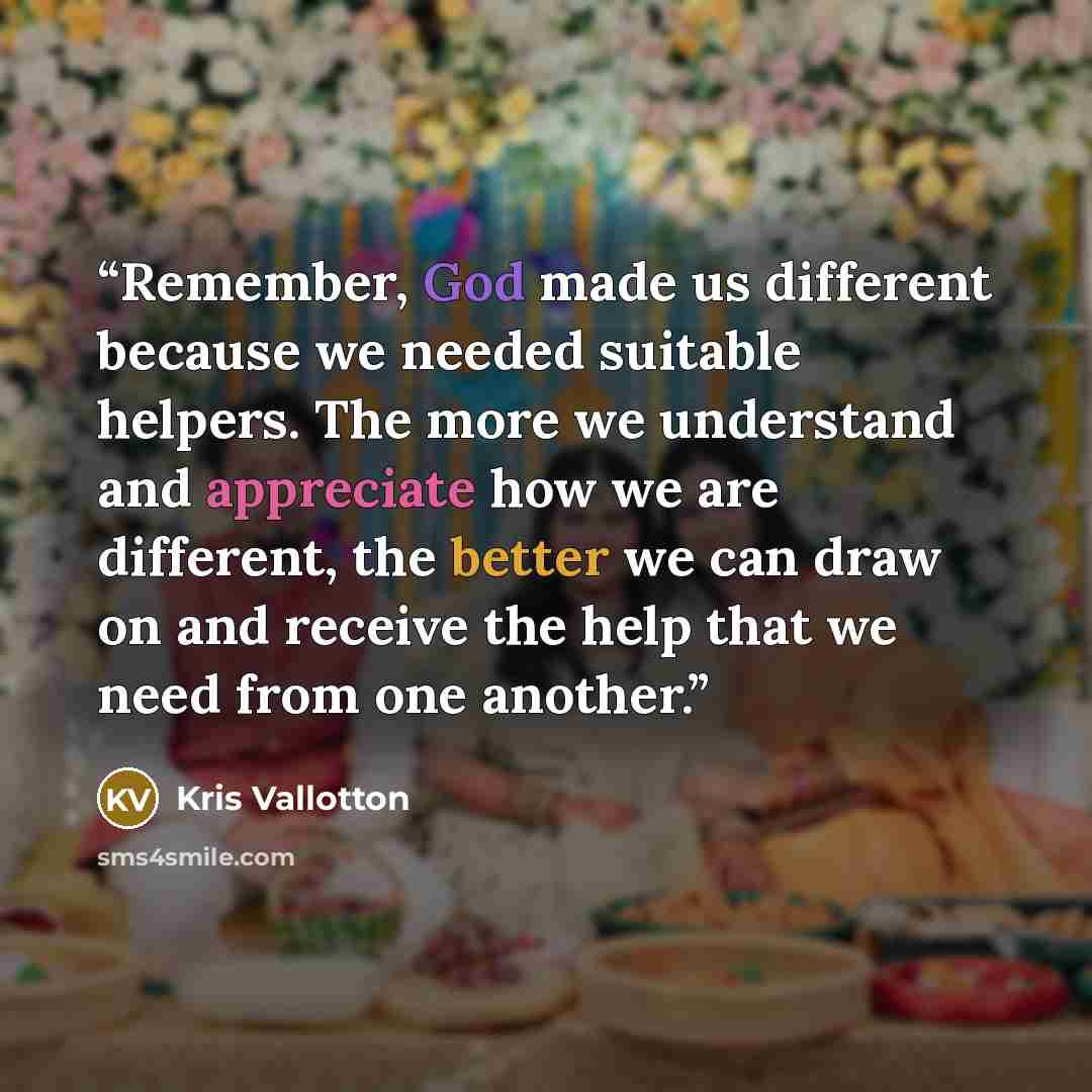 “Remember, God made us different because we needed suitable helpers. The more we understand and appreciate how we are different, the better we can draw on and receive the help that we need from one another.” quote by Kris Vallotton