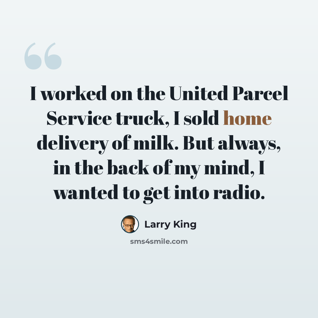 “I worked on the United Parcel Service truck, I sold home delivery of milk. But always, in the back of my mind, I wanted to get into radio.” quote by Larry King