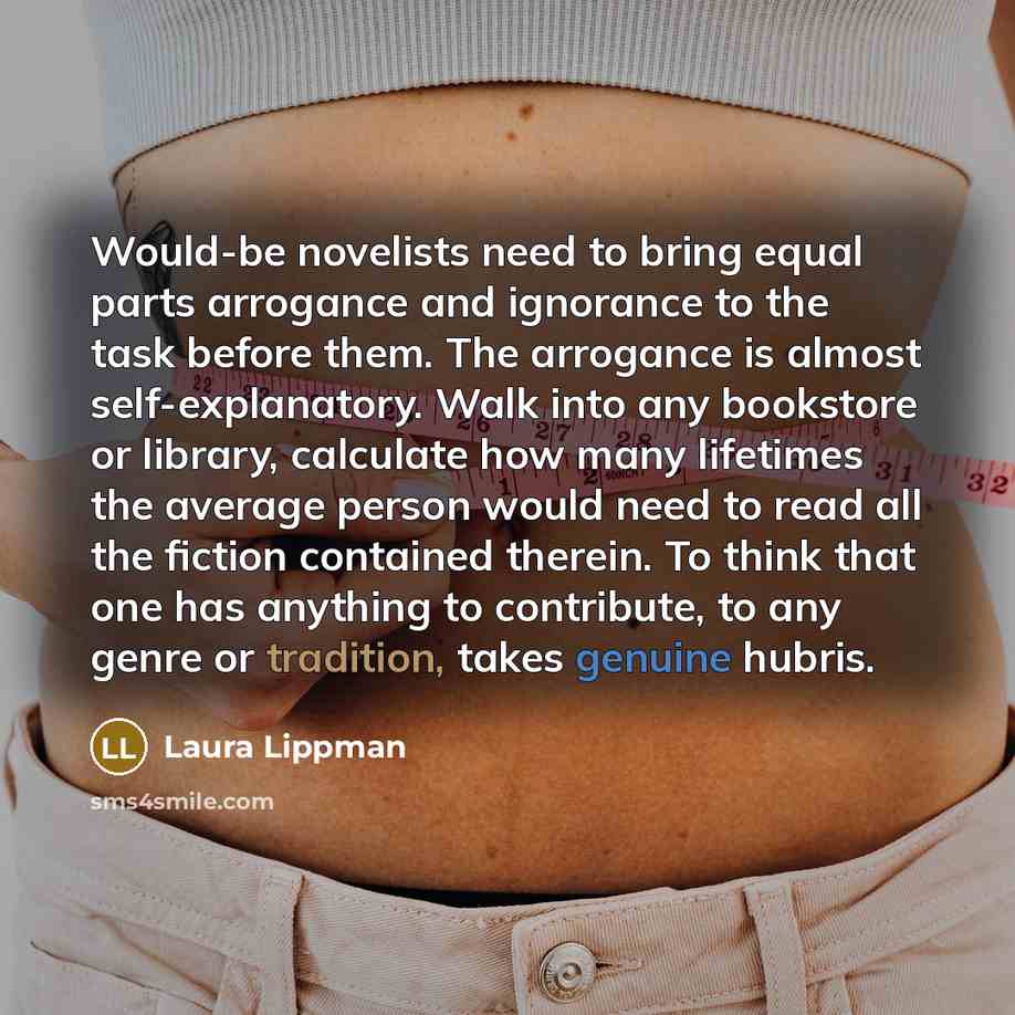 “Would-be novelists need to bring equal parts arrogance and ignorance to the task before them. The arrogance is almost self-explanatory. Walk into any bookstore or library, calculate how many lifetimes the average person would need to read all the fiction contained therein. To think that one has…” quote by Laura Lippman