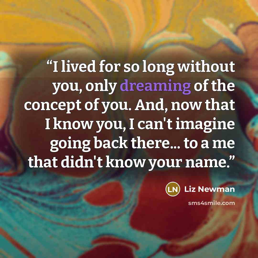 “I lived for so long without you, only dreaming of the concept of you. And, now that I know you, I can't imagine going back there... to a me that didn't know your name.” quote by Liz Newman
