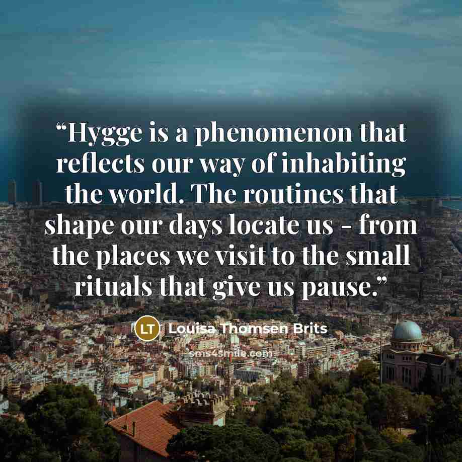 “Hygge is a phenomenon that reflects our way of inhabiting the world. The routines that shape our days locate us - from the places we visit to the small rituals that give us pause.” quote by Louisa Thomsen Brits