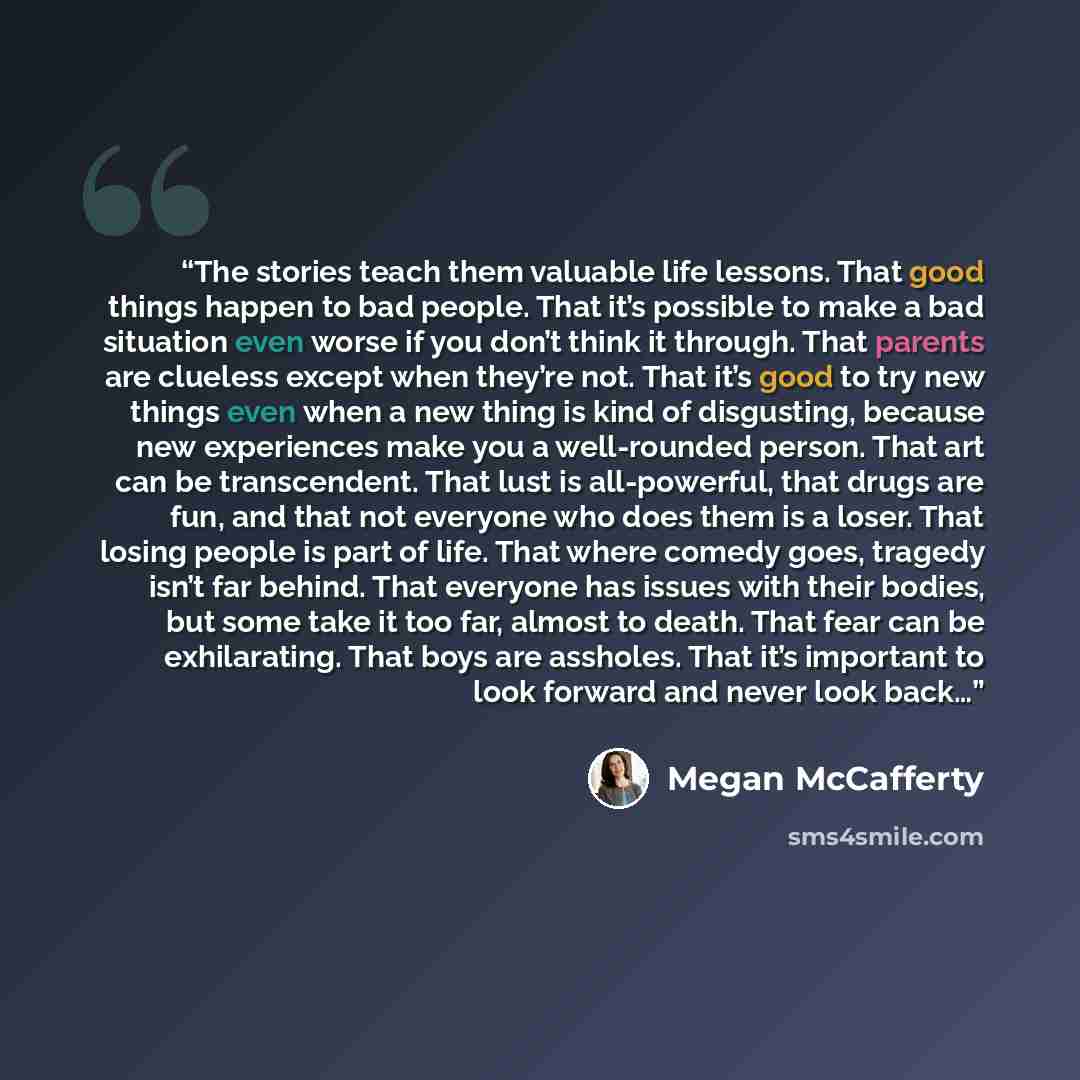 “The stories teach them valuable life lessons. That good things happen to bad people. That it’s possible to make a bad situation even worse if you don’t think it through. That parents are clueless except when they’re not. That it’s good to try new things even when a new thing is kind of disgusting…” quote by Megan McCafferty
