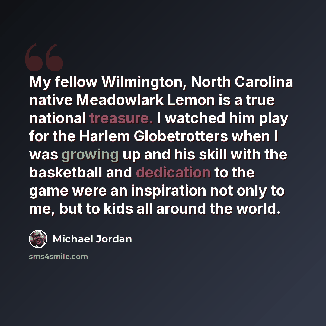 “My fellow Wilmington, North Carolina native Meadowlark Lemon is a true national treasure. I watched him play for the Harlem Globetrotters when I was growing up and his skill with the basketball and dedication to the game were an inspiration not only to me, but to kids all around the world.” quote by Michael Jordan