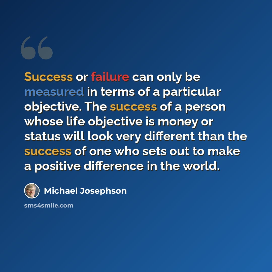 “Success or failure can only be measured in terms of a particular objective. The success of a person whose life objective is money or status will look very different than the success of one who sets out to make a positive difference in the world.” quote by Michael Josephson