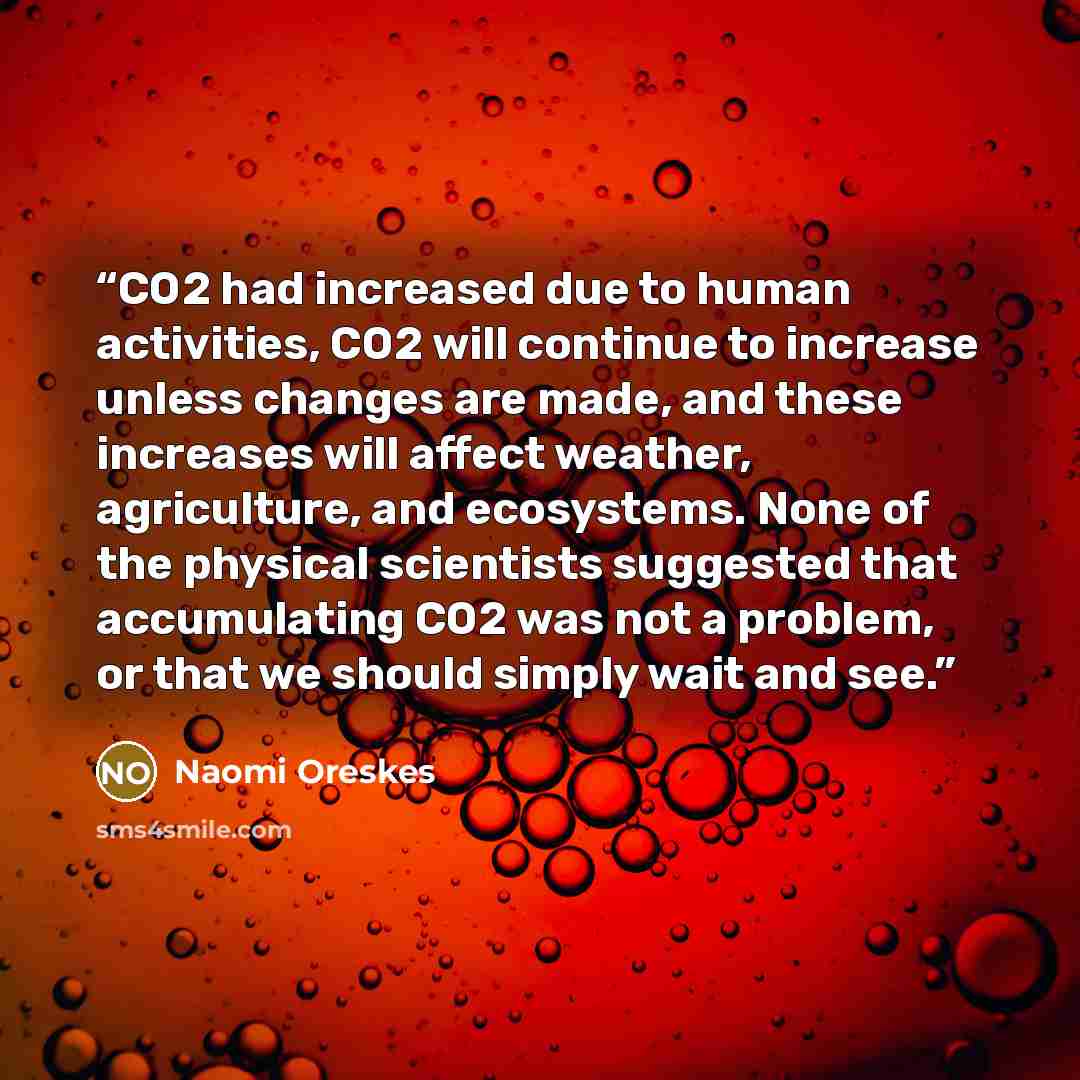 “CO2 had increased due to human activities, CO2 will continue to increase unless changes are made, and these increases will affect weather, agriculture, and ecosystems. None of the physical scientists suggested that accumulating CO2 was not a problem, or that we should simply wait and see.” quote by Naomi Oreskes
