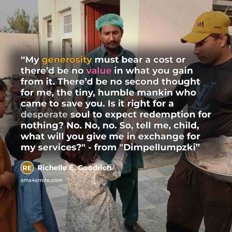 “My generosity must bear a cost or there’d be no value in what you gain from it. There’d be no second thought for me, the tiny, humble mankin who came to save you. Is it right for a desperate soul to expect redemption for nothing? No. No, no. So, tell me, child, what will you give me in exchange…” quote by Richelle E. Goodrich