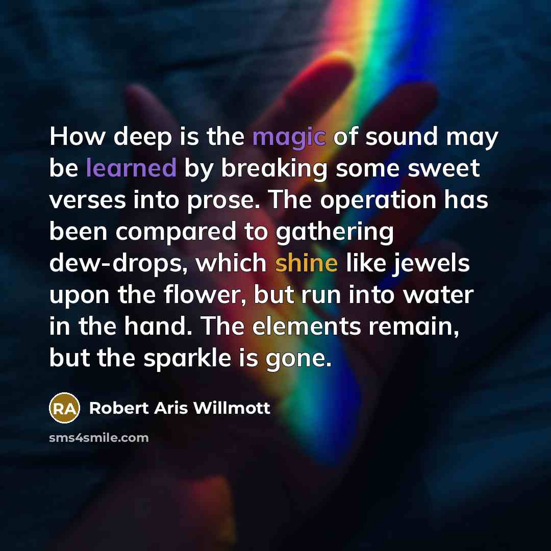 “How deep is the magic of sound may be learned by breaking some sweet verses into prose. The operation has been compared to gathering dew-drops, which shine like jewels upon the flower, but run into water in the hand. The elements remain, but the sparkle is gone.” quote by Robert Aris Willmott