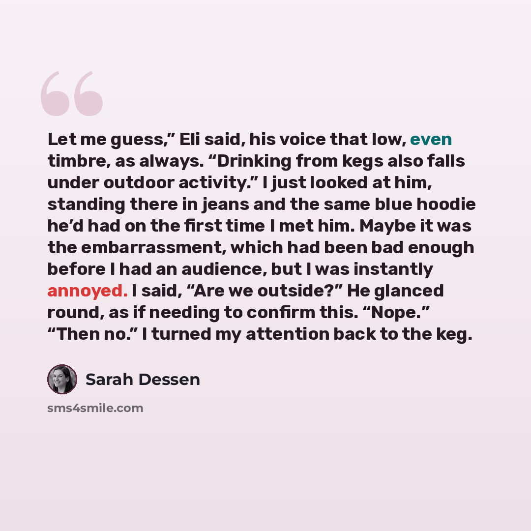 “Let me guess,” Eli said, his voice that low, even timbre, as always. “Drinking from kegs also falls under outdoor activity.” I just looked at him, standing there in jeans and the same blue hoodie he’d had on the first time I met him. Maybe it was the embarrassment, which had been bad enough before…” quote by Sarah Dessen