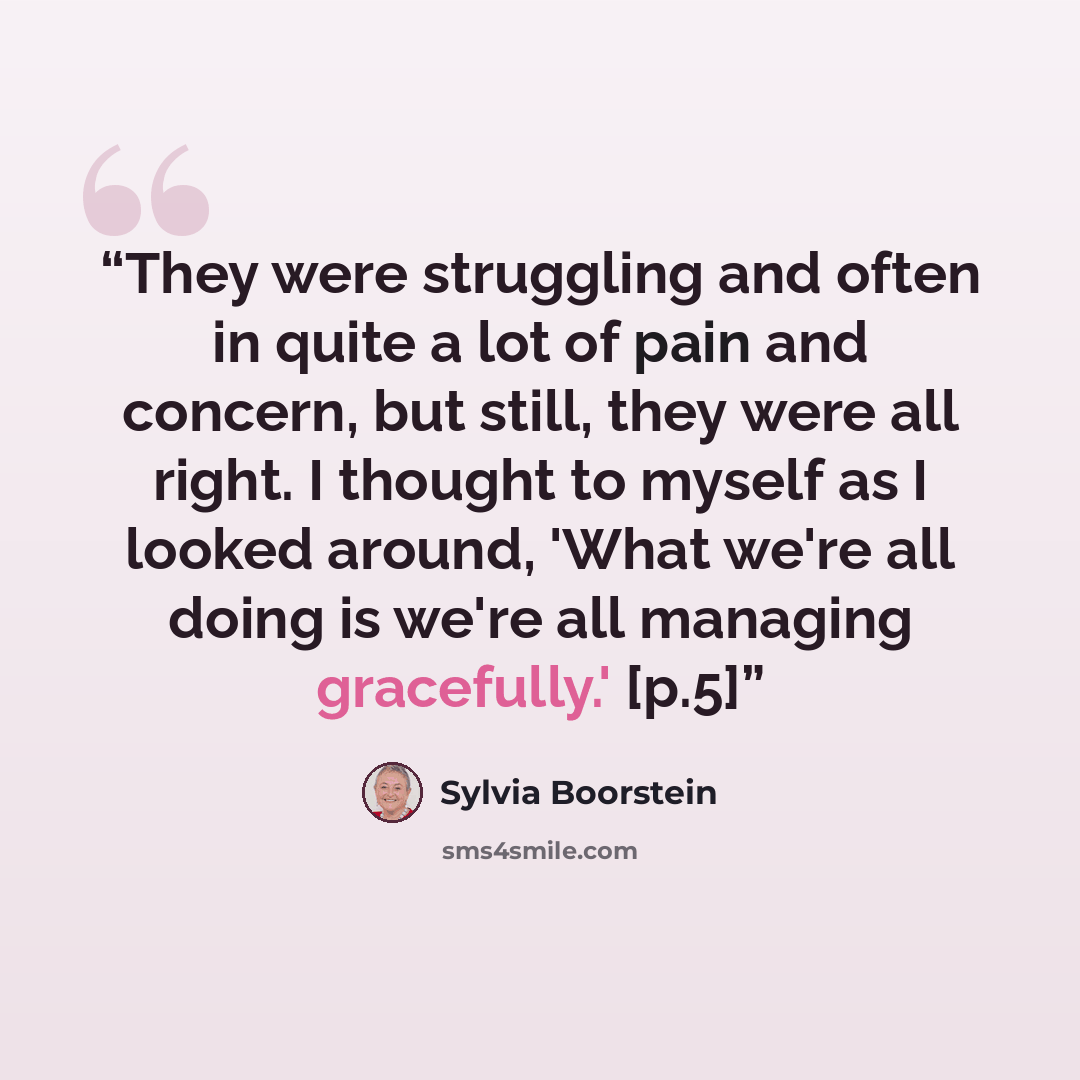 “They were struggling and often in quite a lot of pain and concern, but still, they were all right. I thought to myself as I looked around, 'What we're all doing is we're all managing gracefully.' [p.5]” quote by Sylvia Boorstein