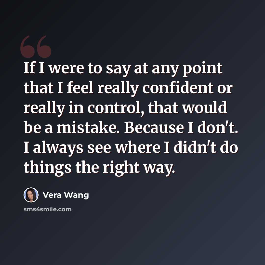 “If I were to say at any point that I feel really confident or really in control, that would be a mistake. Because I don't. I always see where I didn't do things the right way.” quote by Vera Wang
