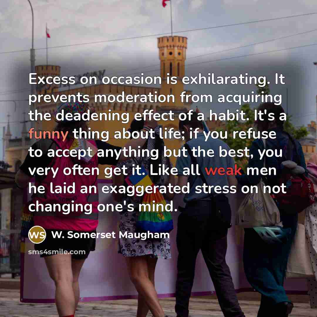 “Excess on occasion is exhilarating. It prevents moderation from acquiring the deadening effect of a habit. It's a funny thing about life; if you refuse to accept anything but the best, you very often get it. Like all weak men he laid an exaggerated stress on not changing one's mind.” quote by W. Somerset Maugham