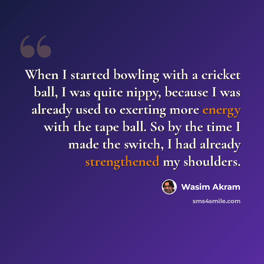 “When I started bowling with a cricket ball, I was quite nippy, because I was already used to exerting more energy with the tape ball. So by the time I made the switch, I had already strengthened my shoulders.” quote by Wasim Akram