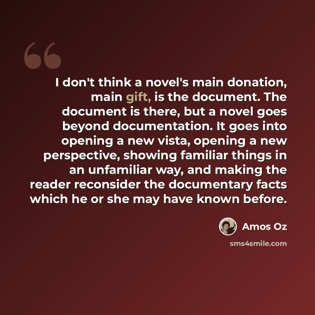 “I don't think a novel's main donation, main gift, is the document. The document is there, but a novel goes beyond documentation. It goes into opening a new vista, opening a new perspective, showing familiar things in an unfamiliar way, and making the reader reconsider the documentary facts which…” quote by Amos Oz