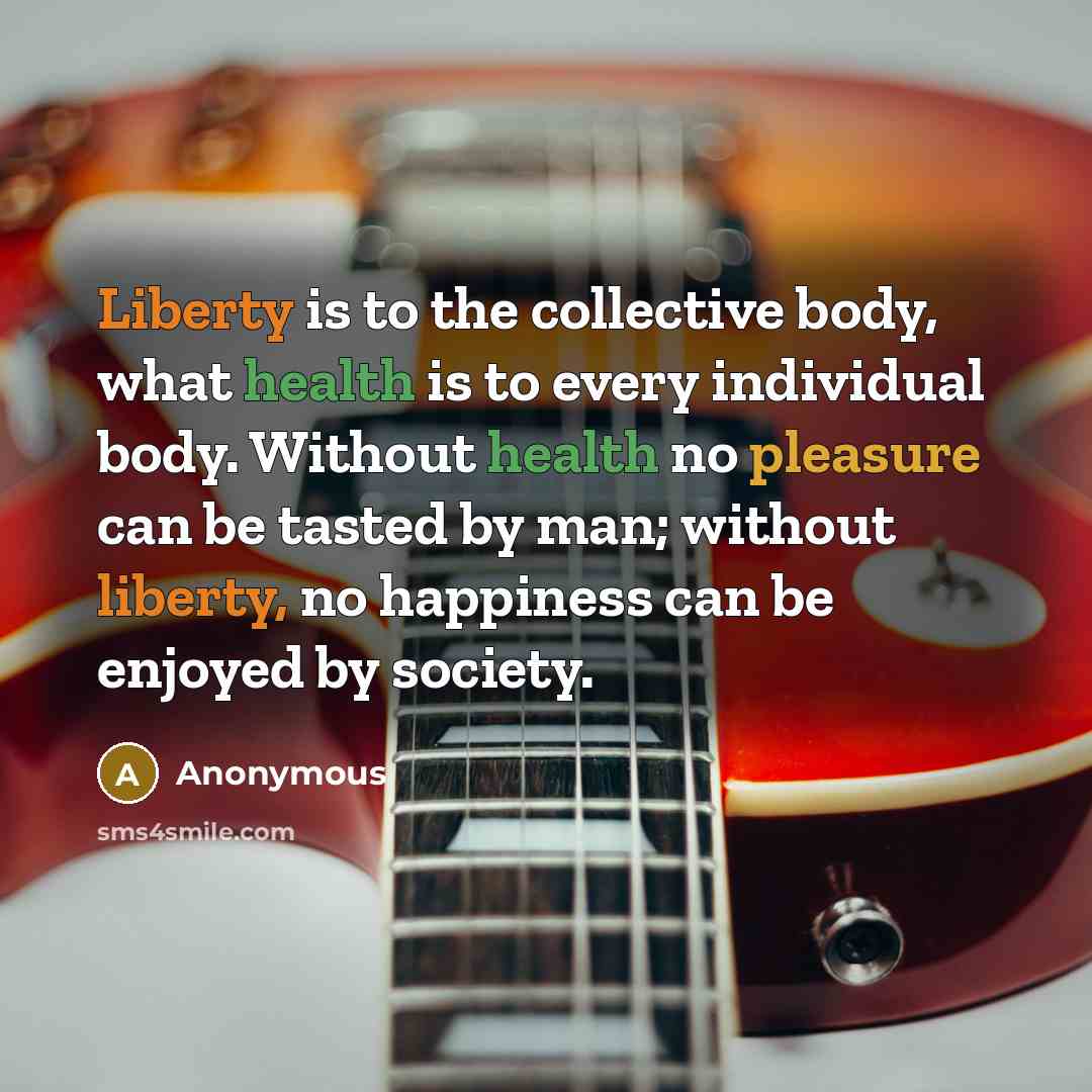 “Liberty is to the collective body, what health is to every individual body. Without health no pleasure can be tasted by man; without liberty, no happiness can be enjoyed by society.” quote by Anonymous