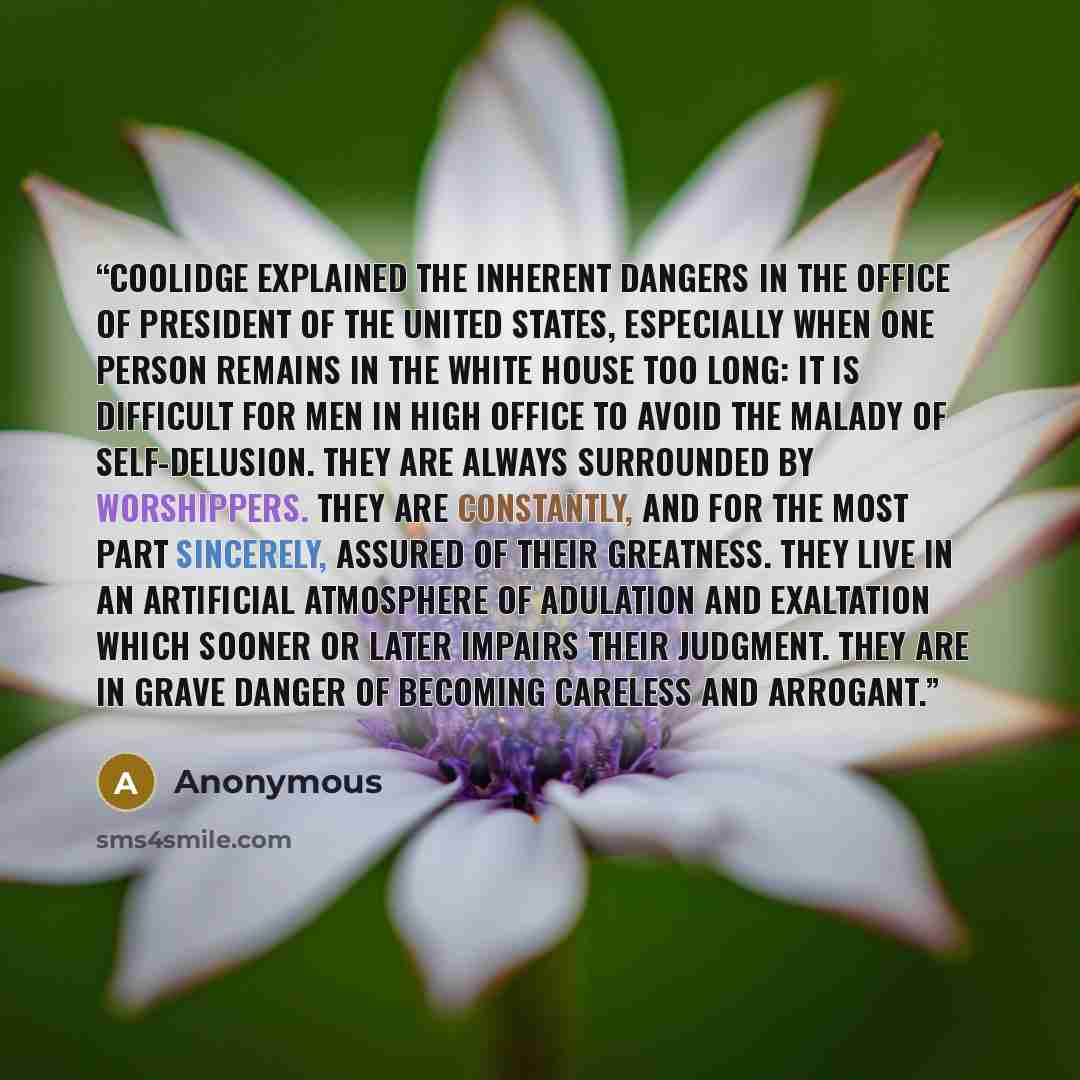 “Coolidge explained the inherent dangers in the office of President of the United States, especially when one person remains in the White House too long: It is difficult for men in high office to avoid the malady of self-delusion. They are always surrounded by worshippers. They are constantly, and…” quote by Anonymous