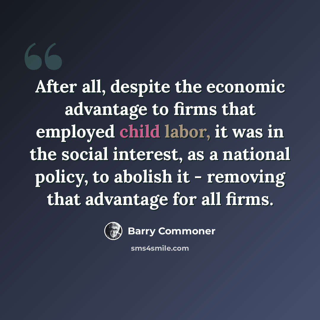 “After all, despite the economic advantage to firms that employed child labor, it was in the social interest, as a national policy, to abolish it - removing that advantage for all firms.” quote by Barry Commoner