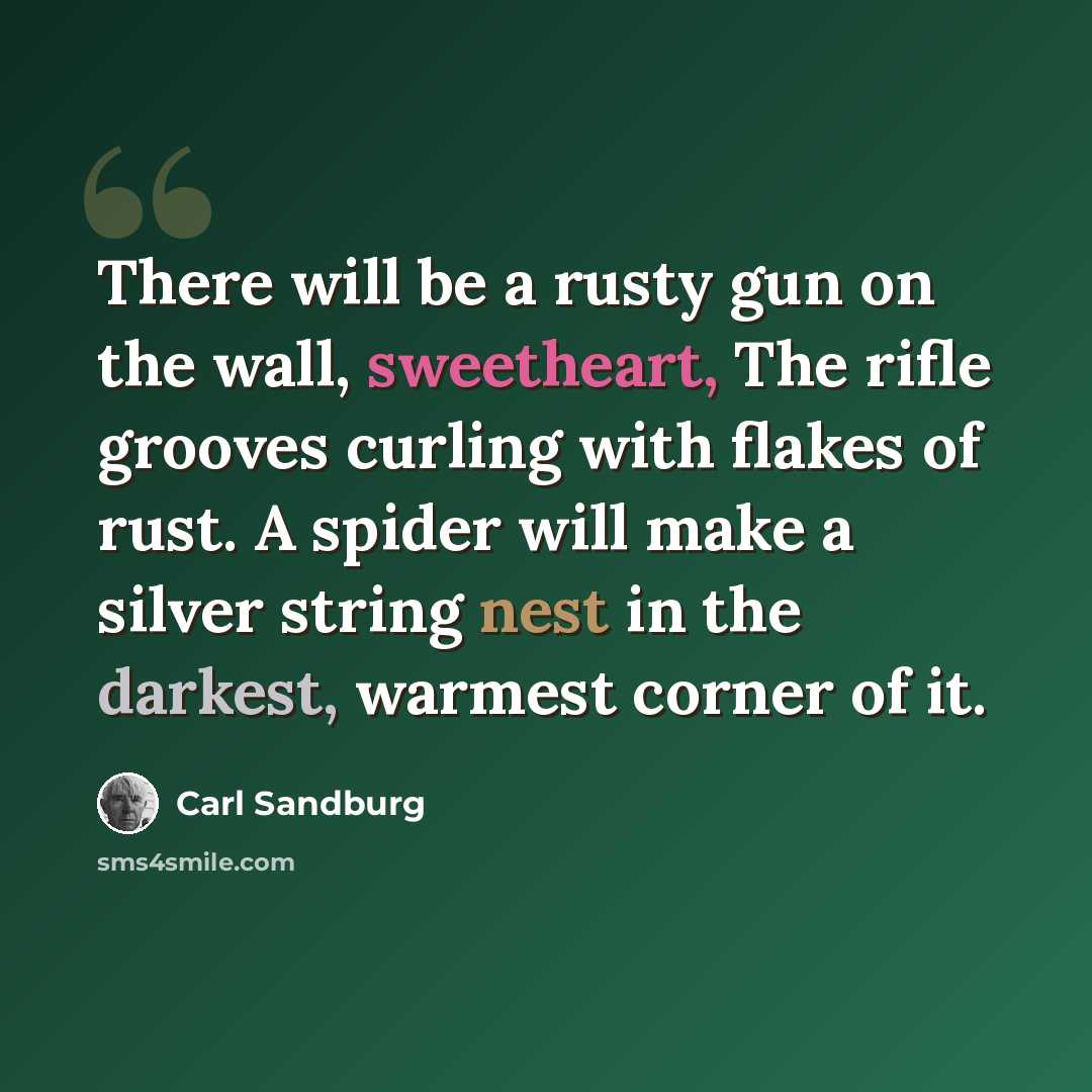 “There will be a rusty gun on the wall, sweetheart, The rifle grooves curling with flakes of rust. A spider will make a silver string nest in the darkest, warmest corner of it.” quote by Carl Sandburg