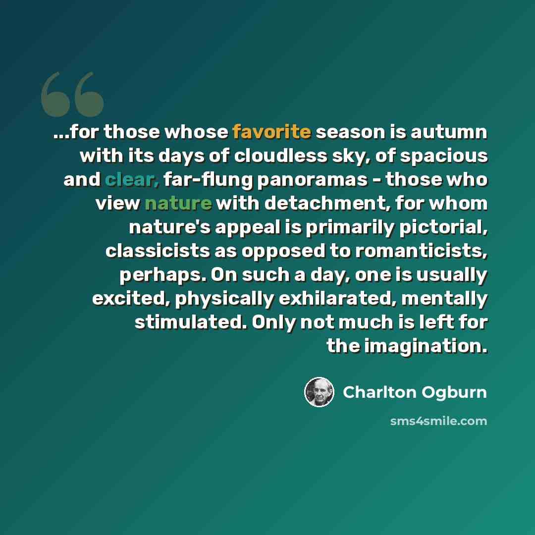 “...for those whose favorite season is autumn with its days of cloudless sky, of spacious and clear, far-flung panoramas - those who view nature with detachment, for whom nature's appeal is primarily pictorial, classicists as opposed to romanticists, perhaps. On such a day, one is usually excited…” quote by Charlton Ogburn