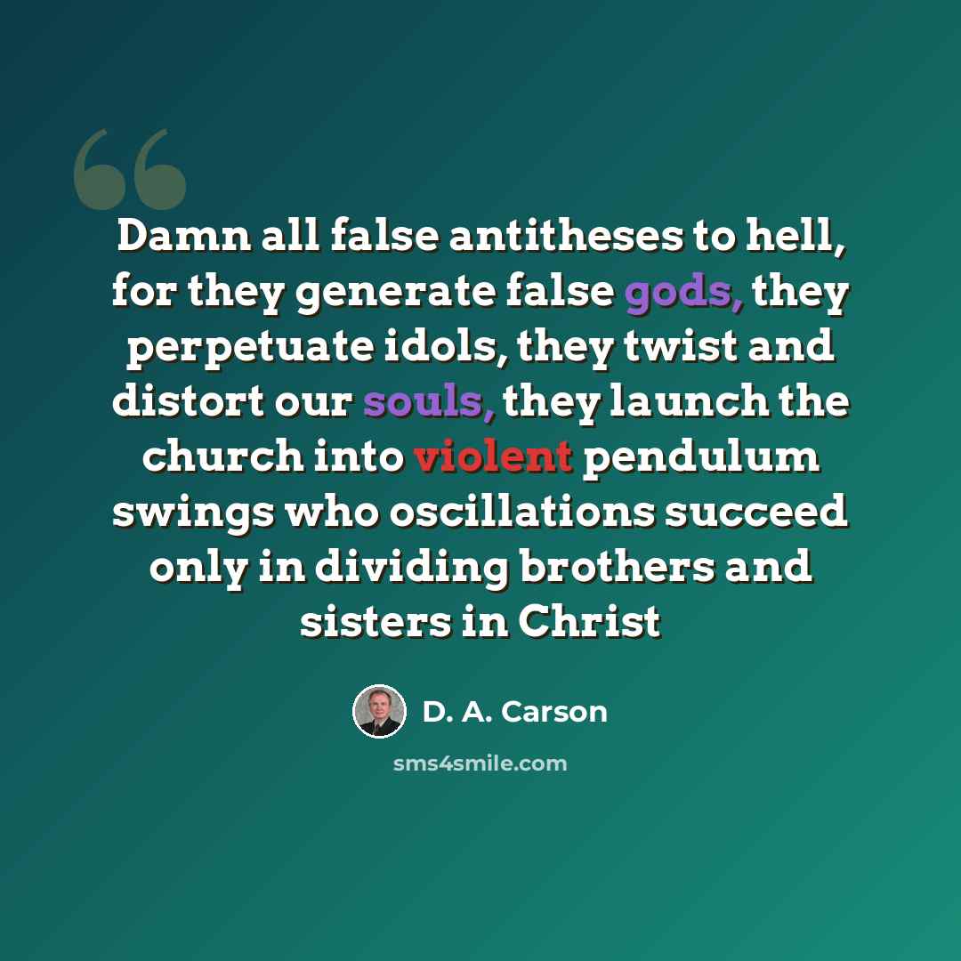 “Damn all false antitheses to hell, for they generate false gods, they perpetuate idols, they twist and distort our souls, they launch the church into violent pendulum swings who oscillations succeed only in dividing brothers and sisters in Christ” quote by D. A. Carson
