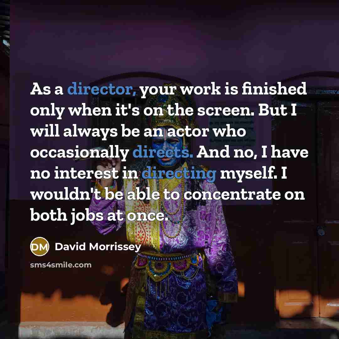 “As a director, your work is finished only when it's on the screen. But I will always be an actor who occasionally directs. And no, I have no interest in directing myself. I wouldn't be able to concentrate on both jobs at once.” quote by David Morrissey