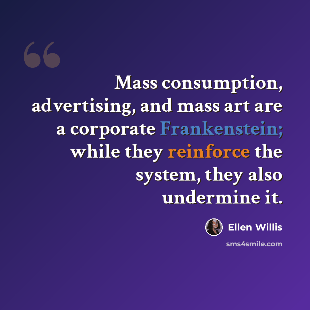 “Mass consumption, advertising, and mass art are a corporate Frankenstein; while they reinforce the system, they also undermine it.” quote by Ellen Willis