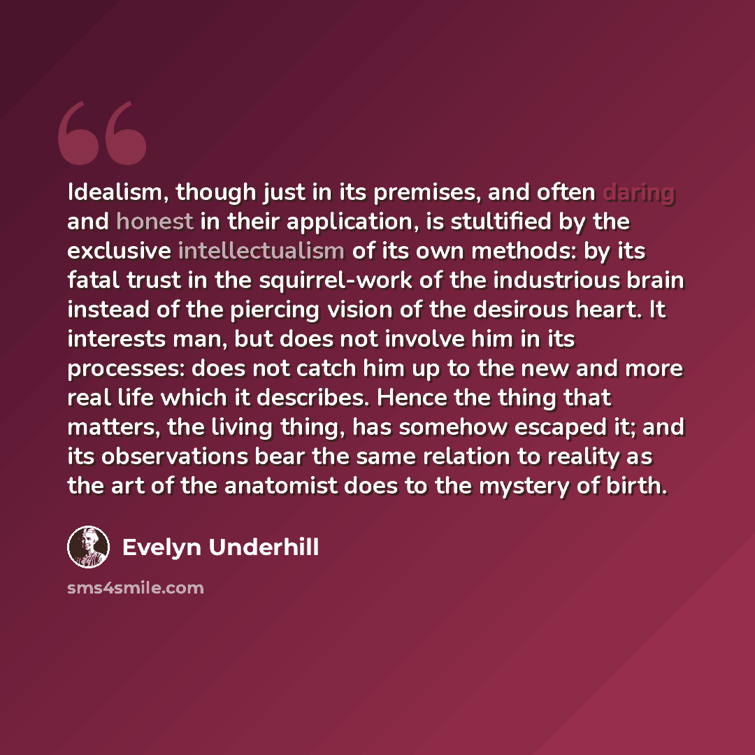 “Idealism, though just in its premises, and often daring and honest in their application, is stultified by the exclusive intellectualism of its own methods: by its fatal trust in the squirrel-work of the industrious brain instead of the piercing vision of the desirous heart. It interests man, but…” quote by Evelyn Underhill