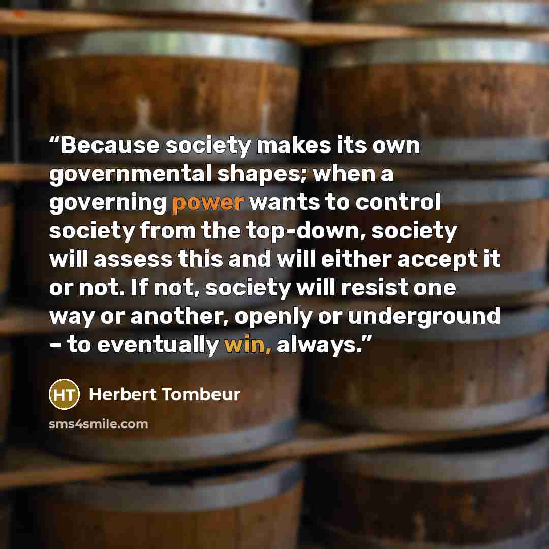 “Because society makes its own governmental shapes; when a governing power wants to control society from the top-down, society will assess this and will either accept it or not. If not, society will resist one way or another, openly or underground – to eventually win, always.” quote by Herbert Tombeur