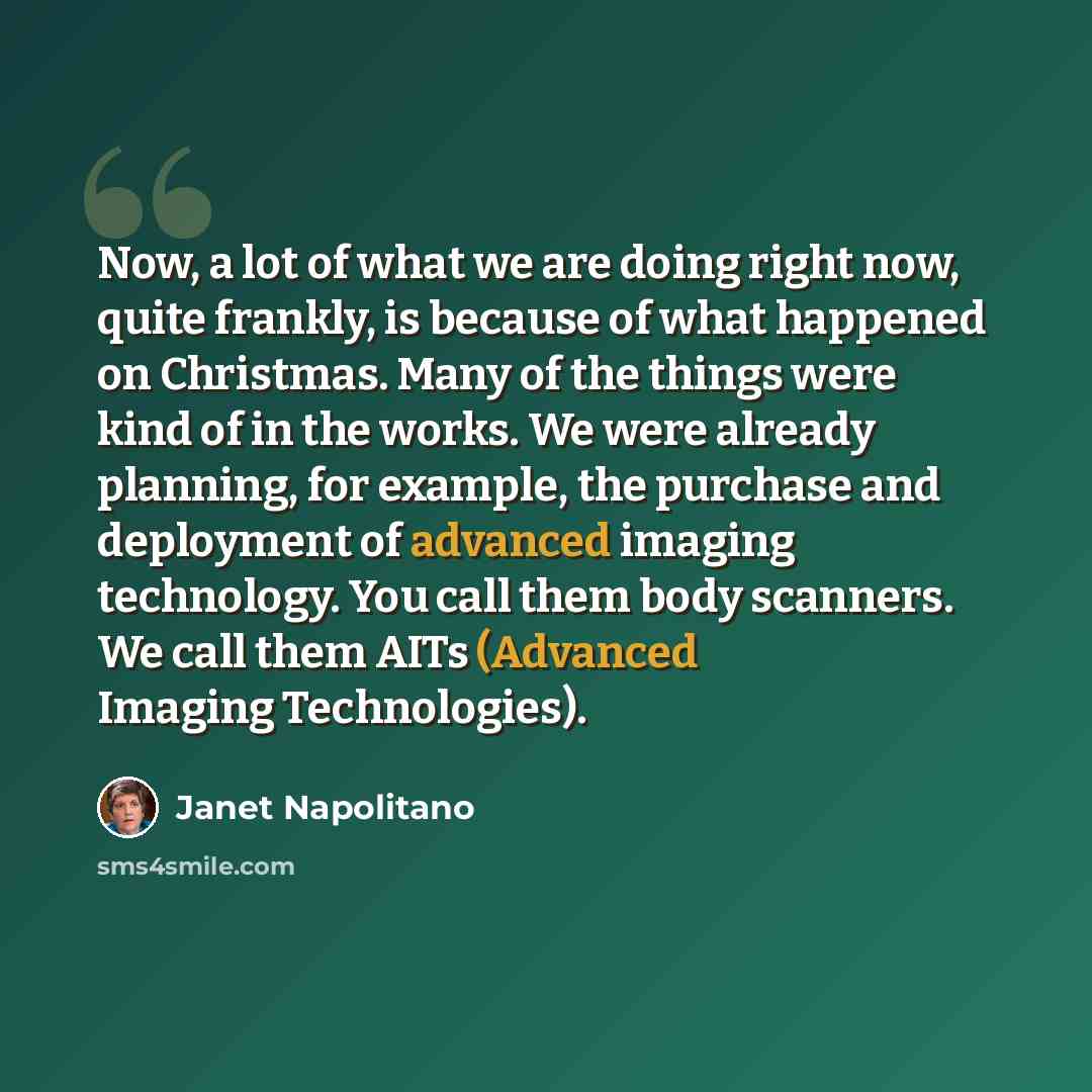 “Now, a lot of what we are doing right now, quite frankly, is because of what happened on Christmas. Many of the things were kind of in the works. We were already planning, for example, the purchase and deployment of advanced imaging technology. You call them body scanners. We call them AITs…” quote by Janet Napolitano