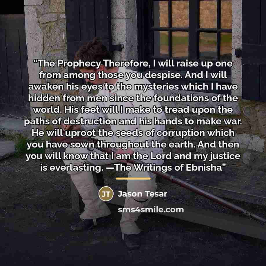 “The Prophecy Therefore, I will raise up one from among those you despise. And I will awaken his eyes to the mysteries which I have hidden from men since the foundations of the world. His feet will I make to tread upon the paths of destruction and his hands to make war. He will uproot the seeds of…” quote by Jason Tesar
