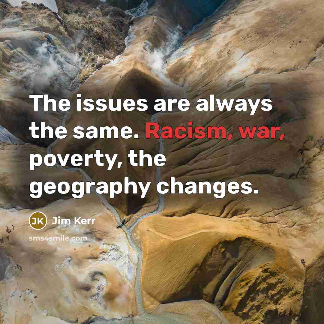 “The issues are always the same. Racism, war, poverty, the geography changes.” quote by Jim Kerr