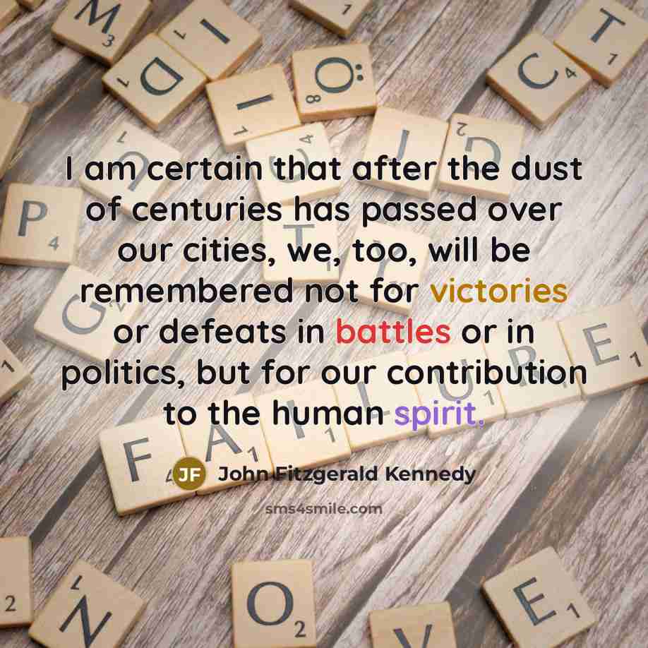 “I am certain that after the dust of centuries has passed over our cities, we, too, will be remembered not for victories or defeats in battles or in politics, but for our contribution to the human spirit.” quote by John Fitzgerald Kennedy