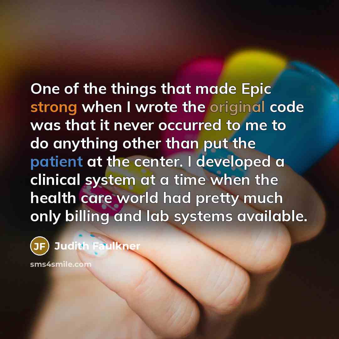 “One of the things that made Epic strong when I wrote the original code was that it never occurred to me to do anything other than put the patient at the center. I developed a clinical system at a time when the health care world had pretty much only billing and lab systems available.” quote by Judith Faulkner