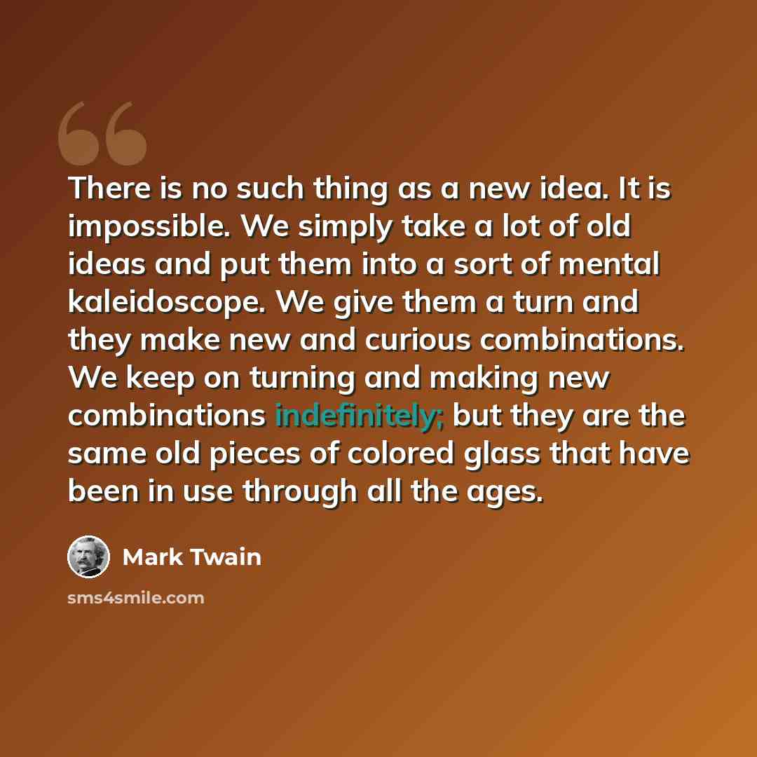 “There is no such thing as a new idea. It is impossible. We simply take a lot of old ideas and put them into a sort of mental kaleidoscope. We give them a turn and they make new and curious combinations. We keep on turning and making new combinations indefinitely; but they are the same old pieces…” quote by Mark Twain