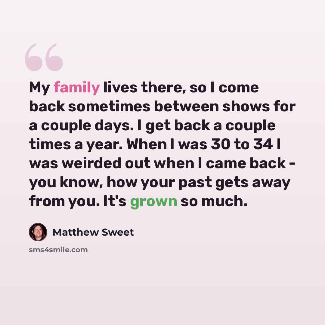 “My family lives there, so I come back sometimes between shows for a couple days. I get back a couple times a year. When I was 30 to 34 I was weirded out when I came back - you know, how your past gets away from you. It's grown so much.” quote by Matthew Sweet