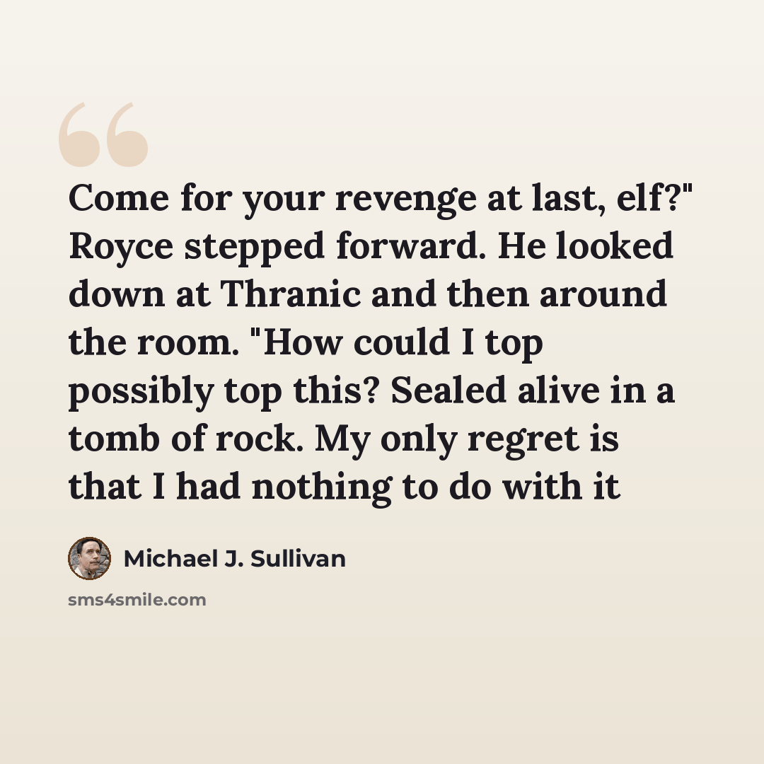 “Come for your revenge at last, elf?" Royce stepped forward. He looked down at Thranic and then around the room. "How could I top possibly top this? Sealed alive in a tomb of rock. My only regret is that I had nothing to do with it” quote by Michael J. Sullivan